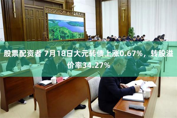 股票配资者 7月18日大元转债上涨0.67%，转股溢价率34.27%