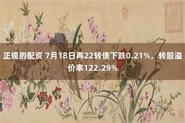 正规的配资 7月18日再22转债下跌0.21%，转股溢价率122.29%