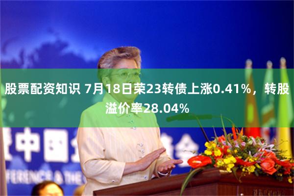 股票配资知识 7月18日荣23转债上涨0.41%，转股溢价率28.04%