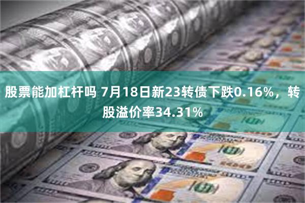 股票能加杠杆吗 7月18日新23转债下跌0.16%，转股溢价率34.31%