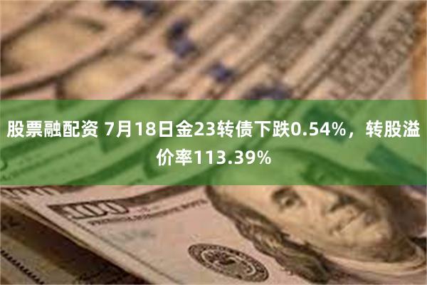 股票融配资 7月18日金23转债下跌0.54%，转股溢价率113.39%