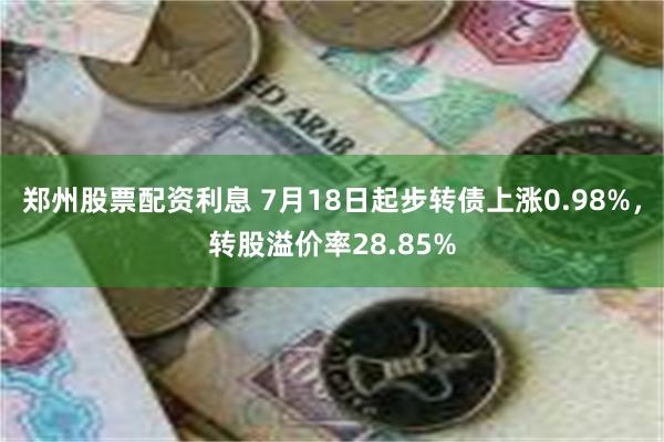 郑州股票配资利息 7月18日起步转债上涨0.98%，转股溢价率28.85%