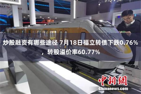 炒股融资有哪些途径 7月18日福立转债下跌0.76%，转股溢价率60.77%