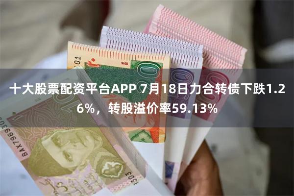 十大股票配资平台APP 7月18日力合转债下跌1.26%，转股溢价率59.13%