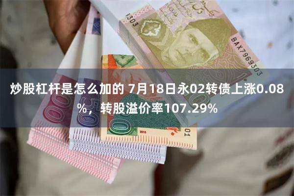 炒股杠杆是怎么加的 7月18日永02转债上涨0.08%，转股溢价率107.29%