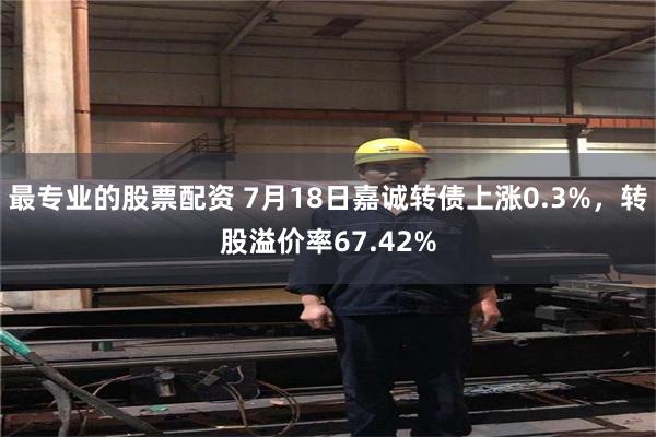 最专业的股票配资 7月18日嘉诚转债上涨0.3%，转股溢价率67.42%