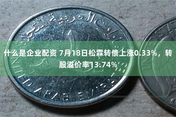 什么是企业配资 7月18日松霖转债上涨0.33%，转股溢价率13.74%