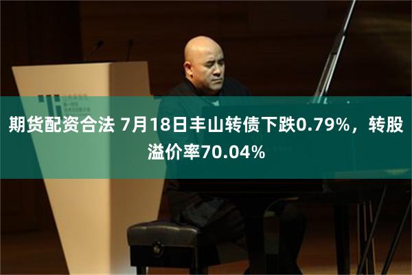 期货配资合法 7月18日丰山转债下跌0.79%，转股溢价率70.04%