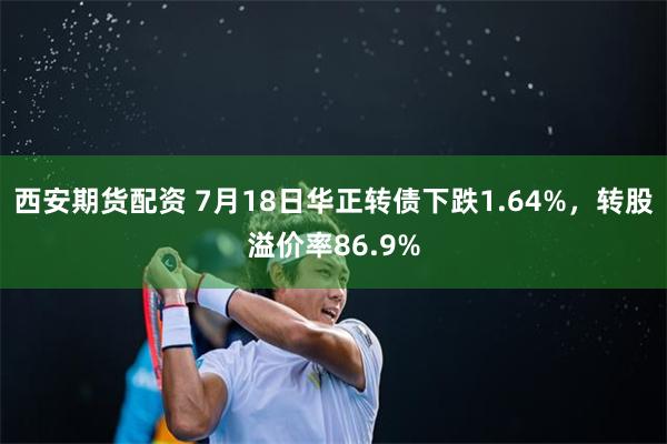 西安期货配资 7月18日华正转债下跌1.64%，转股溢价率86.9%