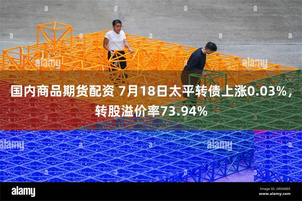 国内商品期货配资 7月18日太平转债上涨0.03%，转股溢价率73.94%