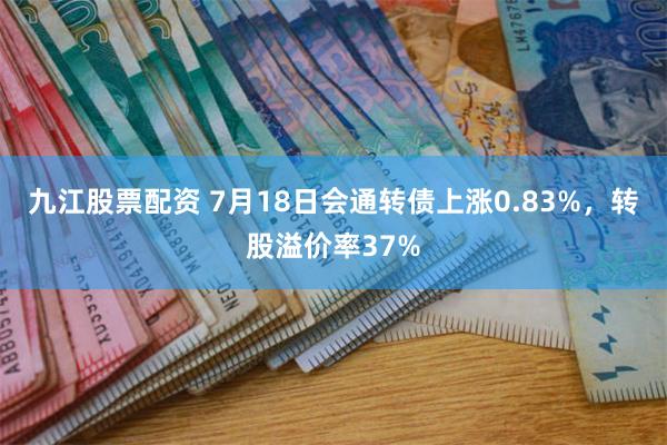 九江股票配资 7月18日会通转债上涨0.83%，转股溢价率37%