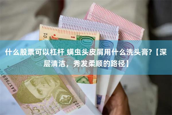 什么股票可以杠杆 螨虫头皮屑用什么洗头膏?【深层清洁，秀发柔顺的路径】