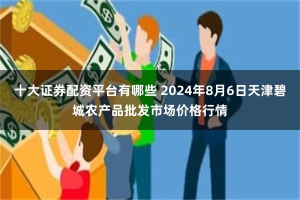 十大证券配资平台有哪些 2024年8月6日天津碧城农产品批发市场价格行情