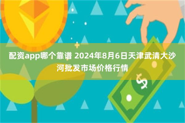 配资app哪个靠谱 2024年8月6日天津武清大沙河批发市场价格行情