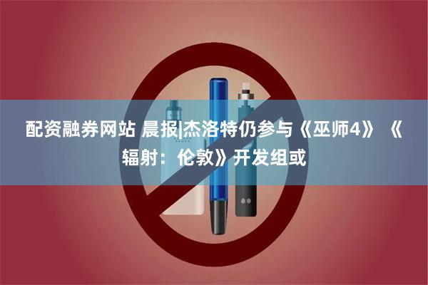 配资融券网站 晨报|杰洛特仍参与《巫师4》 《辐射：伦敦》开发组或