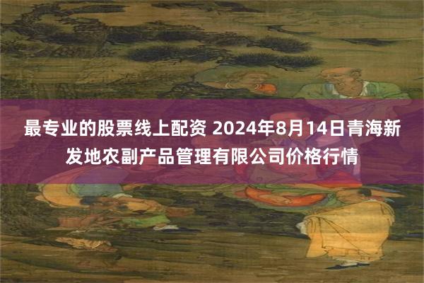 最专业的股票线上配资 2024年8月14日青海新发地农副产品管理有限公司价格行情