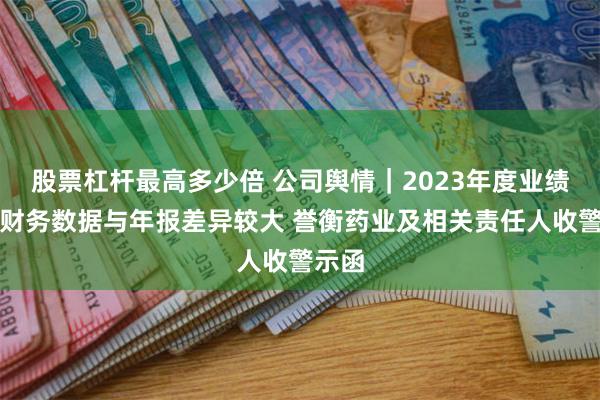 股票杠杆最高多少倍 公司舆情｜2023年度业绩预告财务数据与年报差异较大 誉衡药业及相关责任人收警示函