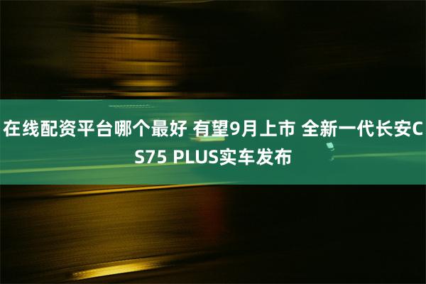 在线配资平台哪个最好 有望9月上市 全新一代长安CS75 PLUS实车发布