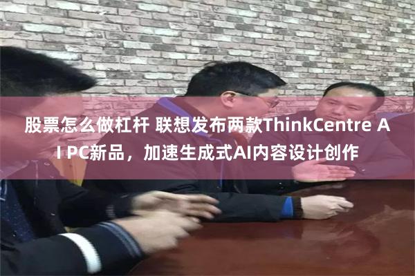 股票怎么做杠杆 联想发布两款ThinkCentre AI PC新品，加速生成式AI内容设计创作