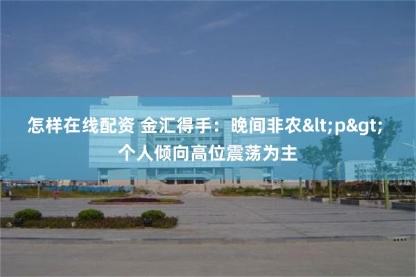 怎样在线配资 金汇得手：晚间非农<p> 个人倾向高位震荡为主