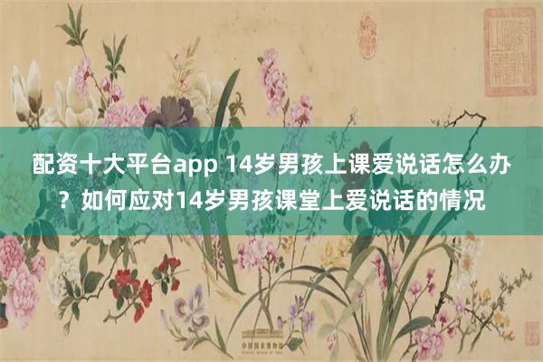 配资十大平台app 14岁男孩上课爱说话怎么办？如何应对14岁男孩课堂上爱说话的情况