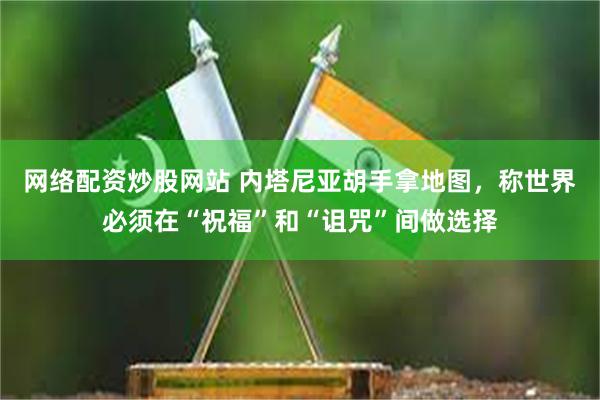 网络配资炒股网站 内塔尼亚胡手拿地图，称世界必须在“祝福”和“诅咒”间做选择