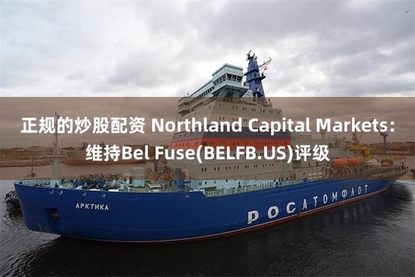 正规的炒股配资 Northland Capital Markets：维持Bel Fuse(BELFB.US)评级