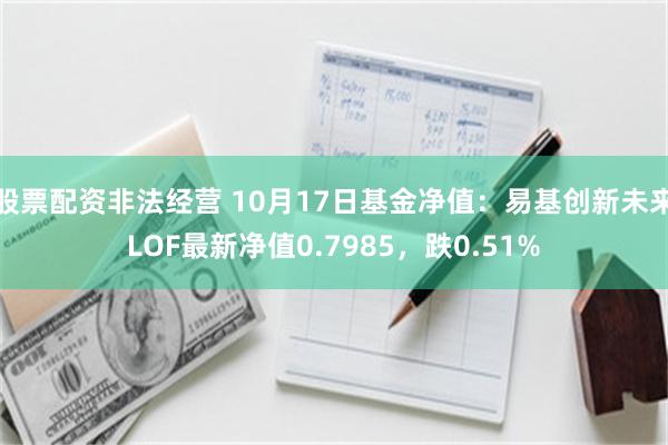 股票配资非法经营 10月17日基金净值：易基创新未来LOF最新净值0.7985，跌0.51%