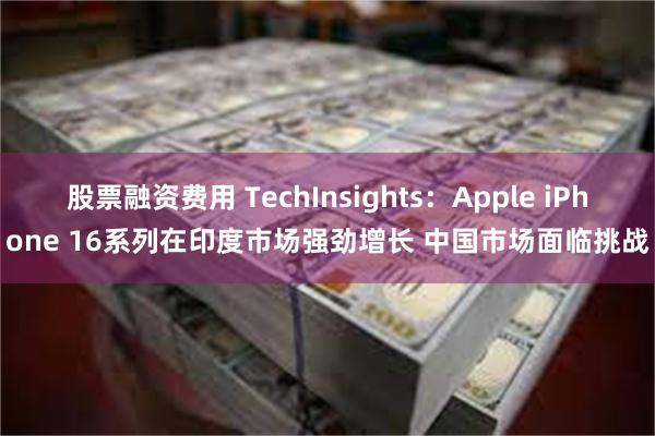 股票融资费用 TechInsights：Apple iPhone 16系列在印度市场强劲增长 中国市场面临挑战