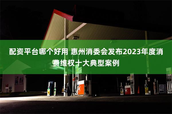 配资平台哪个好用 惠州消委会发布2023年度消费维权十大典型案例