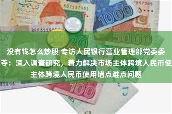 没有钱怎么炒股 专访人民银行营业管理部党委委员、副主任刘玉苓：深入调查研究，着力解决市场主体跨境人民币使用堵点难点问题