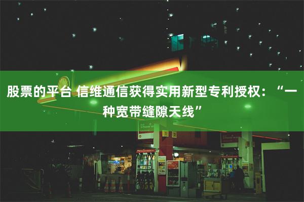 股票的平台 信维通信获得实用新型专利授权：“一种宽带缝隙天线”