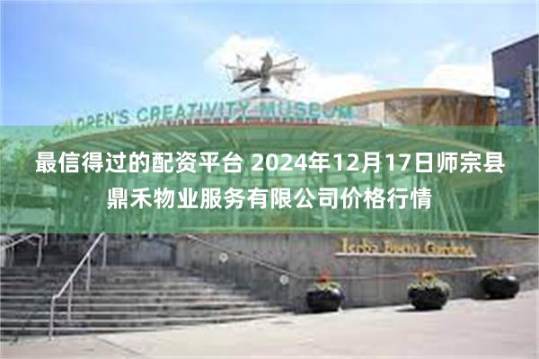 最信得过的配资平台 2024年12月17日师宗县鼎禾物业服务有限公司价格行情