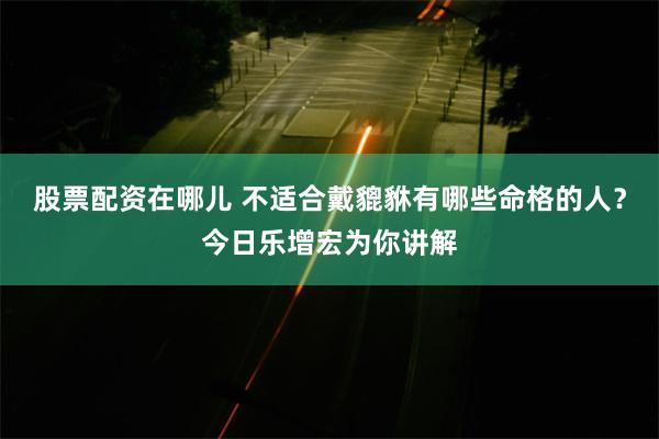 股票配资在哪儿 不适合戴貔貅有哪些命格的人？今日乐增宏为你讲解