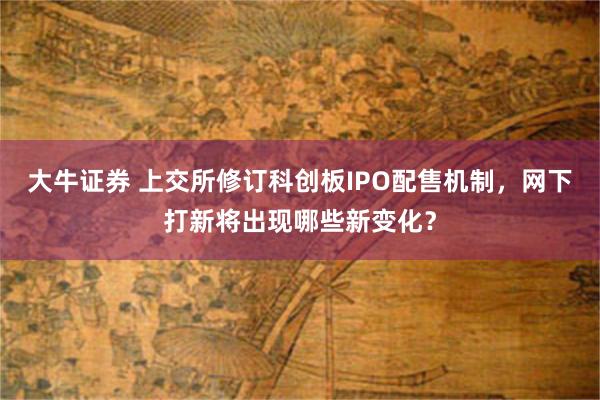 大牛证券 上交所修订科创板IPO配售机制，网下打新将出现哪些新变化？