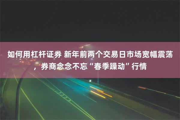 如何用杠杆证券 新年前两个交易日市场宽幅震荡，券商念念不忘“春季躁动”行情