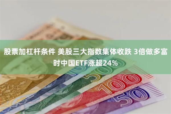 股票加杠杆条件 美股三大指数集体收跌 3倍做多富时中国ETF涨超24%