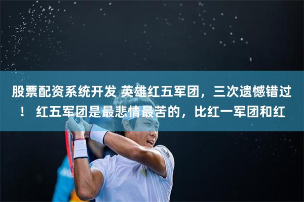 股票配资系统开发 英雄红五军团，三次遗憾错过！ 红五军团是最悲情最苦的，比红一军团和红