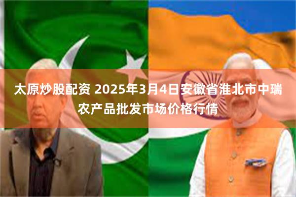 太原炒股配资 2025年3月4日安徽省淮北市中瑞农产品批发市场价格行情